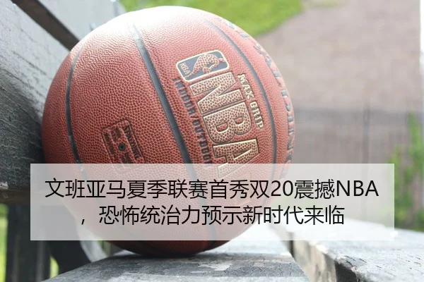 文班亚马夏季联赛首秀双20震撼NBA，恐怖统治力预示新时代来临